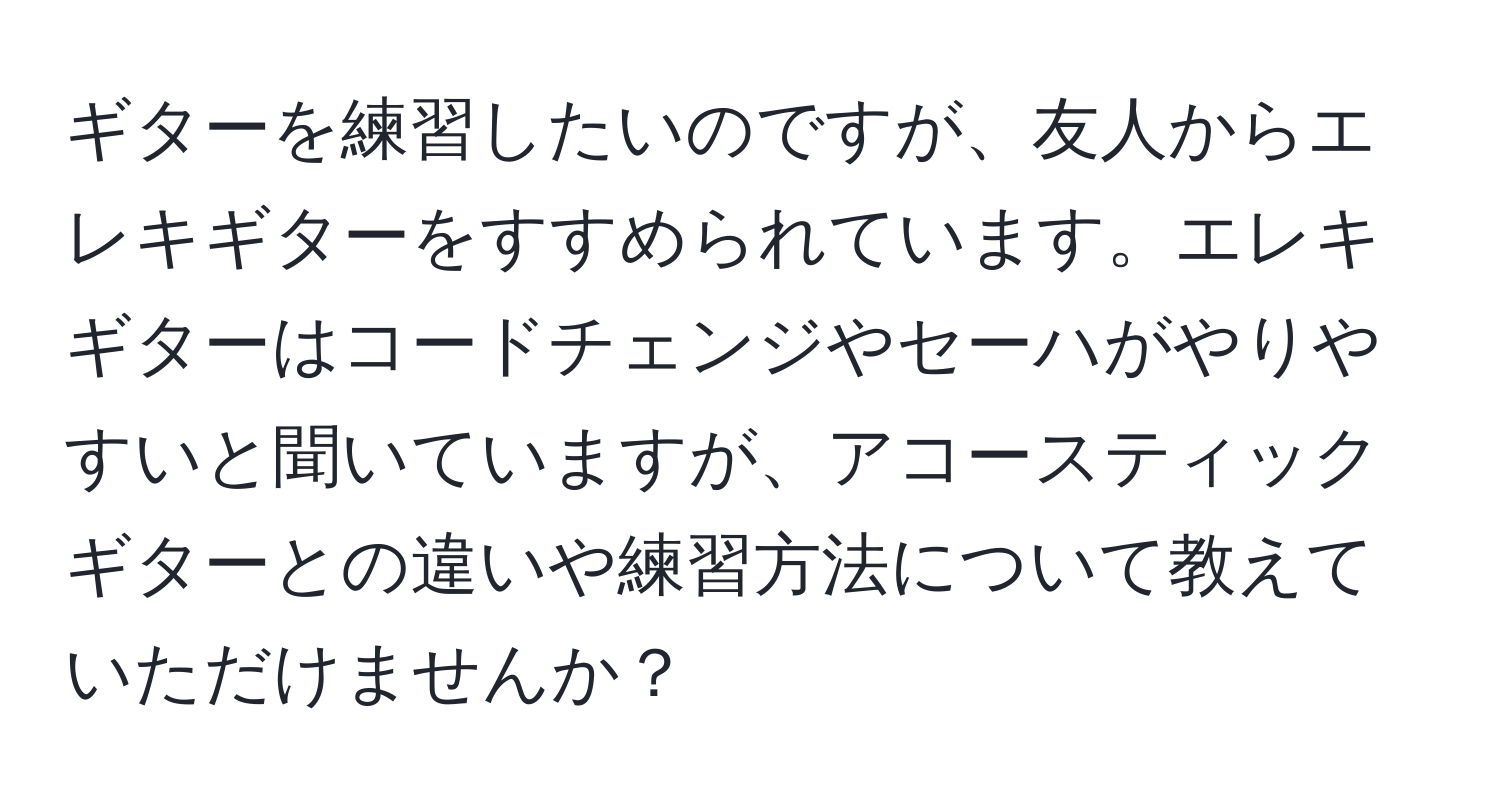 ギターを練習したいのですが、友人からエレキギターをすすめられています。エレキギターはコードチェンジやセーハがやりやすいと聞いていますが、アコースティックギターとの違いや練習方法について教えていただけませんか？