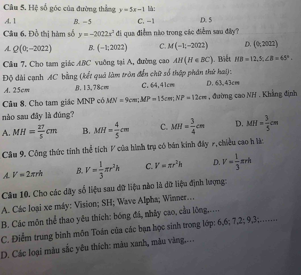 Hệ số góc của đường thẳng y=5x-1 là:
A. 1 B. -5 C. −1 D. 5
Câu 6. Đồ thị hàm số y=-2022x^2 đi qua điểm nào trong các điểm sau đây?
D.
A. Q(0;-2022) B. (-1;2022) C. M(-1;-2022) (0;2022)
Câu 7. Cho tam giác ABC vuông tại A, đường cao AH(H∈ BC). Biết HB=12,5;∠ B=65°.
Độ dài cạnh AC bằng (kết quả làm tròn đến chữ số thập phân thứ hai):
A. 25cm B. 13,78cm C. 64,41cm D. 63,43cm
Câu 8. Cho tam giác MNP có MN=9cm;MP=15cm;NP=12cm , đường cao NH . Khẳng định
nào sau đây là đúng?
A. MH= 27/5 cm B. MH= 4/5 cm C. MH= 3/4 cm D. MH= 3/5 cm
Câu 9. Công thức tính thể tích V của hình trụ có bán kính đáy 7, chiều cao h là:
A. V=2π rh B. V= 1/3 π r^2h C. V=π r^2h D. V= 1/3 π rh
Câu 10. Cho các dãy số liệu sau dữ liệu nào là dữ liệu định lượng:
A. Các loại xe máy: Vision; SH; Wave Alpha; Winner...
B. Các môn thể thao yêu thích: bóng đá, nhảy cao, cầu lông,....
C. Điểm trung bình môn Toán của các bạn học sinh trong lớp: 6,6; 7,2; 9,3;.…...
D. Các loại màu sắc yêu thích: màu xanh, màu vàng,...