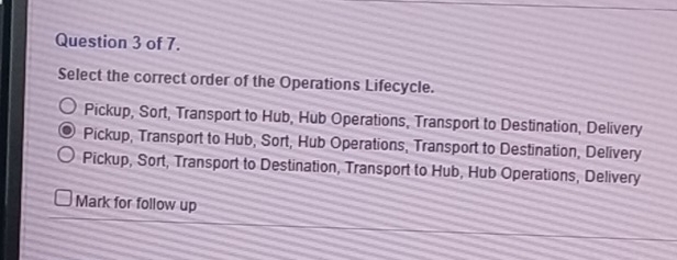 of 7.
Select the correct order of the Operations Lifecycle.
Pickup, Sort, Transport to Hub, Hub Operations, Transport to Destination, Delivery
Pickup, Transport to Hub, Sort, Hub Operations, Transport to Destination, Delivery
Pickup, Sort, Transport to Destination, Transport to Hub, Hub Operations, Delivery
Mark for follow up