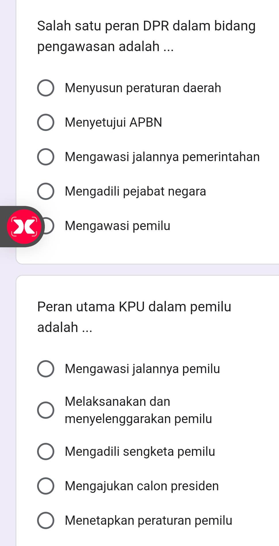 Salah satu peran DPR dalam bidang
pengawasan adalah ...
Menyusun peraturan daerah
Menyetujui APBN
Mengawasi jalannya pemerintahan
Mengadili pejabat negara
Mengawasi pemilu
Peran utama KPU dalam pemilu
adalah ...
Mengawasi jalannya pemilu
Melaksanakan dan
menyelenggarakan pemilu
Mengadili sengketa pemilu
Mengajukan calon presiden
Menetapkan peraturan pemilu