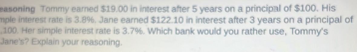 easoning Tommy earned $19.00 in interest after 5 years on a principal of $100. His 
mple interest rate is 3.8%. Jane earned $122.10 in interest after 3 years on a principal of 
, 100. Her simple interest rate is 3.7%. Which bank would you rather use, Tommy's 
Jane's? Explain your reasoning.