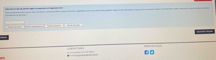 Seleccione el tipo de párrafo según corresponda en el siguiente texto: 
la producción de alimentos Todas las personas tienen que ser más conscientes a la hora de ublizar el agua. A menudo, malgastamos este recurso vital al lavar pequeñas cargas de ropa, levar platos; lo que provica un convarsa exceivo. Es fandamental caidar el agua para la vida de muchos veres aos y 
Párlo Expositivo Parraño Argumentativo Pámafo Aclarativo sda Namatv 
siguiente página 
CONTACTANOS REDES SOCIALES 
am 1-mail incidências d n 2 ale m edaes Av. Cecunvalación Via a San Mateo