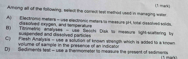 Among all of the following, select the correct test method used in managing water.
A) Electronic meters - use electronic meters to measure pH, total dissolved solids,
dissolved oxygen, and temperature
B) Titrimetric analyses - use Secchi Disk to measure light-scattering by
suspended and dissolved particles
C) Flesh Analysis - use a solution of known strength which is added to a known
volume of sample in the presence of an indicator
D) Sediments test - use a thermometer to measure the present of sediments
(1 mark)