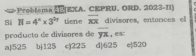 Problema 48(EXA. CEPRU. ORD. 2023-II)
Si N=4^(π)* 3^(2y) tiene overline XX divisores, entonces el
producto de divisores de overline yx , es:
a) 525 b) 125 c) 225 d) 625 e) 520