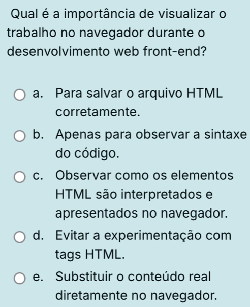 Qual é a importância de visualizar o
trabalho no navegador durante o
desenvolvimento web front-end?
a. Para salvar o arquivo HTML
corretamente.
b. Apenas para observar a sintaxe
do código.
c. Observar como os elementos
HTML são interpretados e
apresentados no navegador.
d. Evitar a experimentação com
tags HTML.
e. Substituir o conteúdo real
diretamente no navegador.