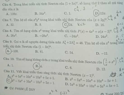 Cu 6. Trong khai triển nhị thức Newtơn của (1+3x)^4 , số hạng thứ 2 theo sδ mǔ tăng
dàn của x là
A. 108z. B. 54x^2. C. 1. D. 12x.
Cầu 7. Tìm hệ số của x^2y^2 trong khai triển nhị thức Newtơn của (x+2y)^4
A. 32. B. 8. C.)24. D. 16.
Câu 8. Tìm số hạng chứa x^2 trong khai triển nhị thức P(x)=4x^2+x(x-2)^4.
A. 28x^2. B. -28x^2. C. -24x^2. D. 24x^2.
Câu 9. Gọi n là số nguyên dương thỏa măn A_n^(3+2A_n^2=48. Tìm hệ số của x^3) trong khai
triển nhị thức Newtơn của (1-3x)^n.
A. -108 B. 81. C. 54. D. --12.
Câu 10. Tìm số hạng không chứa x trong khai triển nhị thức Newtơn của ( 1/x +x^3)^4.C_4^(k
A. 1. B. 4. C. 6. D. 12.
Cău 11. Viết khai triển theo công thức nhị thức Newtơn x^5)+5x^4+10x^3+10x^2+5x+1. B. x^5-5x^4-10x^3+10x^2-5x+1. (x-1)^5.
A.
C x^3-5x^4+10x^3-10x^2+5x-1. D, 5x^5+10x^4+10x^3+5x^2+5x+1.
GV: PHẠM LÊ DUy
Ô Trạng 200/26