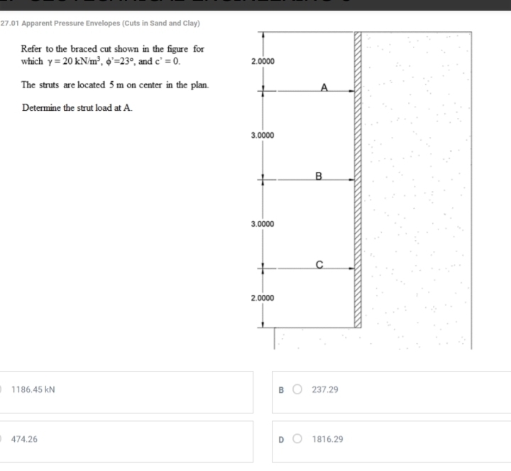 27.01 Apparent Pressure Envelopes (Cuts in Sand and Clay)
Refer to the braced cut shown in the figure for
which gamma =20kN/m^3, phi^,=23° , and c'=0. 2,0000
The struts are located 5 m on center in the plan. A
Determine the strut load at A.
3.0000
B
3.0000
C
2.0000
1186.45 kN B 237.29
474.26 D 1816.29