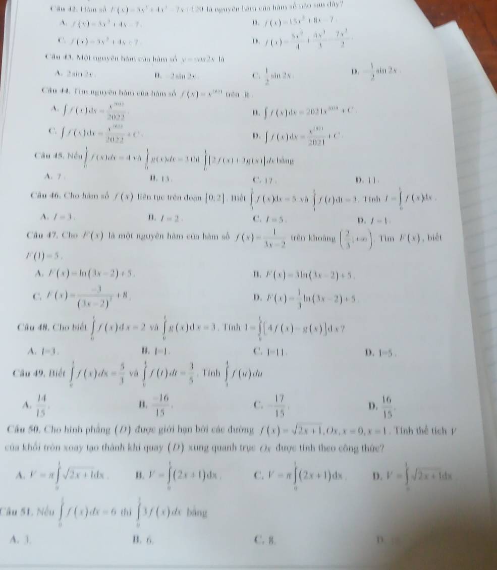 Câu 42, Hàm số F(x)=5x^3+4x^2-7x+120 là nguyên hàm của hàm số nào sau dây?
A. f(x)=3x^2+4x-7. " . f(x)=15x^2+8x-7
C. f(x)=5x^2+4x+7 D. f(x)= 5x^3/4 + (4x^3-7x^3)/3 .
Cầu 43. Một nguyên hàm của hàm số y=cos 2x là
A. 2sin 2x n. 2sin 2x C.  1/2 sin 2x - 1/2 sin 2x
D.
Câu 44. Tim nguyên hàm của hàm số f(x)=x^(5031) trén
A. ∈t f(x)dx= x^(2032)/2022  ∈t f(x)dx=2021x^(3030)+C
".
C. ∈t f(x)dx= x^(3t)/2022 +C^t.. ∈t f(x)dx= x^(2021)/2021 +C
D.
Câu 45, Nều ∈tlimits _0^(1f(x)dx=4 √ ò ∈tlimits _0^1g(x)dx=3tan ∈tlimits _0^1[2f(x)+3g(x)]dxln ln x
A. 7 . B. 13 . C. 17. D. |1 .
Câu 46. Cho hàm số f(x) liên tục trên đoạn [0:2]. Biết ∈tlimits _0^1f(x)dx=5 và ∈tlimits _1^tf(t)dt=3 Tính I=∈tlimits _0^1f(x)dx.
A. I=3. n. l-2. C. I=5. D. l-1
Câu 47. Cho F(x) là một nguyên hàm của hàm số f(x)=frac 1)3x-2 trên khoāng ( 2/3 +∈fty ). Tim F(x) , biét
F(1)=5.
A. F(x)=ln (3x-2)+5. B. F(x)=3ln (3x-2)+5.
C. F(x)=frac -3(3x-2)^2+8. F(x)= 1/3 ln (3x-2)+5.
D.
Câu 48. Cho biết ∈tlimits _0^(1f(x)dx=2 và ∈tlimits _0^1g(x)dx=3 Tính I=∈tlimits _0^1[4f(x)-g(x)]dx
A. I-3. B. l=l. C. 1-11. D. 1-5.
Câu 49, Biết ∈tlimits _0^1f(x)dx=frac 5)3 và ∈tlimits _0^(1f(t)dt=frac 3)5 Tính ∈tlimits _1^(4f(u)du
C.
A. frac 14)15  (-16)/15 . - 17/15 . D.  16/15 .
B.
Câu 50. Cho hình phẳng (D) được giới hạn bởi các đường f(x)=sqrt(2x+1),Ox,x=0,x=1. Tính thể tích /
của khổi tròn xoay tạo thành khi quay (D) xung quanh trục Ox được tính theo công thức?
A. V=π ∈tlimits _0^(1sqrt 2x+1)dx. B. V=∈tlimits _0^(1(2x+1)dx. C. V=π ∈tlimits _0^1(2x+1)dx. D. V=∈tlimits _0^1sqrt 2x+1)dx
Câu 51 Nếu ∈tlimits _0^1f(x)dx=6 thì ∈tlimits _0^13f(x)dx bàng
A. 3. B. 6. C. 8. n