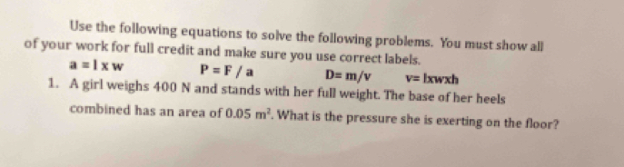 Use the following equations to solve the following problems. You must show all 
of your work for full credit and make sure you use correct labels.
a=l* w P=F/a D=m/v v= lxwxh
1. A girl weighs 400 N and stands with her full weight. The base of her heels 
combined has an area of 0.05m^2. What is the pressure she is exerting on the floor?