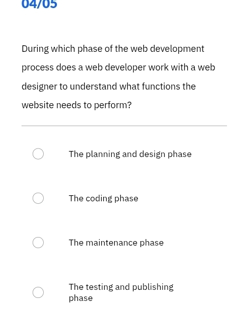 04/05
During which phase of the web development
process does a web developer work with a web
designer to understand what functions the
website needs to perform?
The planning and design phase
The coding phase
The maintenance phase
The testing and publishing
phase