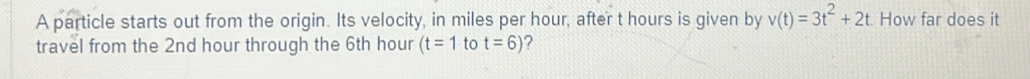 A particle starts out from the origin. Its velocity, in miles per hour, after t hours is given by v(t)=3t^2+2t How far does it 
travel from the 2nd hour through the 6th hour (t=1 to t=6) ?