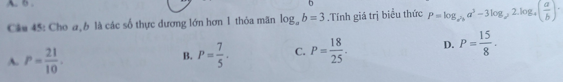 A. 0 . 6
Câu 45: Cho a, b là các số thực dương lớn hơn 1 thỏa mãn log _ab=3.Tính giá trị biểu thức P=log _a^2ba^3-3log _a^22.log _4( a/b ).
D. P= 15/8 .
A. P= 21/10 .
B. P= 7/5 .
C. P= 18/25 .