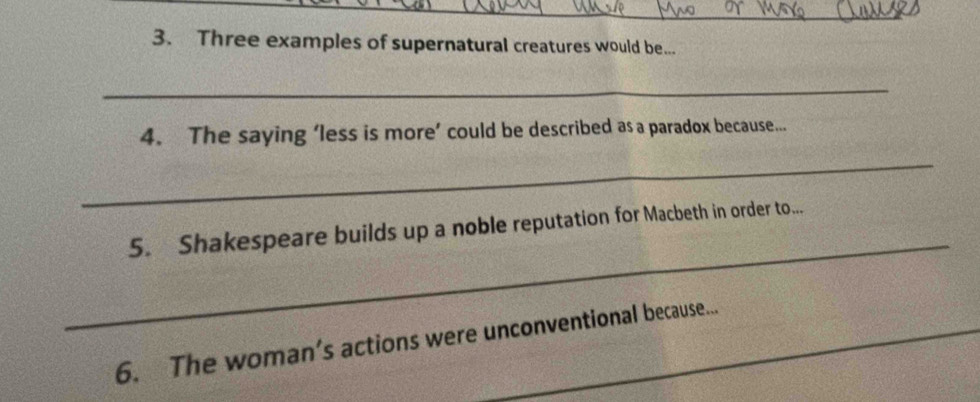 Three examples of supernatural creatures would be... 
_ 
4. The saying ‘less is more’ could be described as a paradox because... 
_ 
_ 
5. Shakespeare builds up a noble reputation for Macbeth in order to... 
6. The woman’s actions were unconventional because...