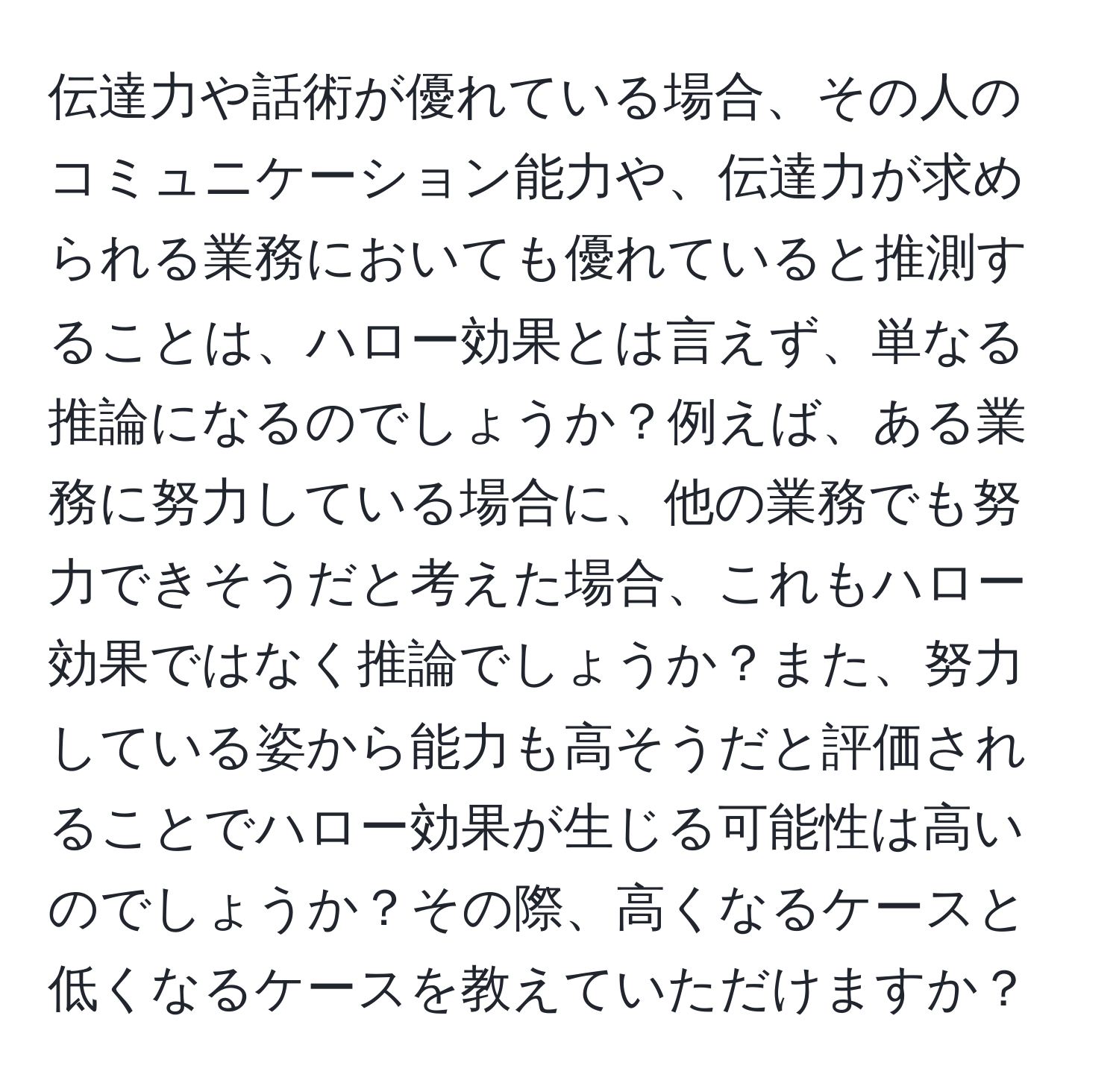 伝達力や話術が優れている場合、その人のコミュニケーション能力や、伝達力が求められる業務においても優れていると推測することは、ハロー効果とは言えず、単なる推論になるのでしょうか？例えば、ある業務に努力している場合に、他の業務でも努力できそうだと考えた場合、これもハロー効果ではなく推論でしょうか？また、努力している姿から能力も高そうだと評価されることでハロー効果が生じる可能性は高いのでしょうか？その際、高くなるケースと低くなるケースを教えていただけますか？