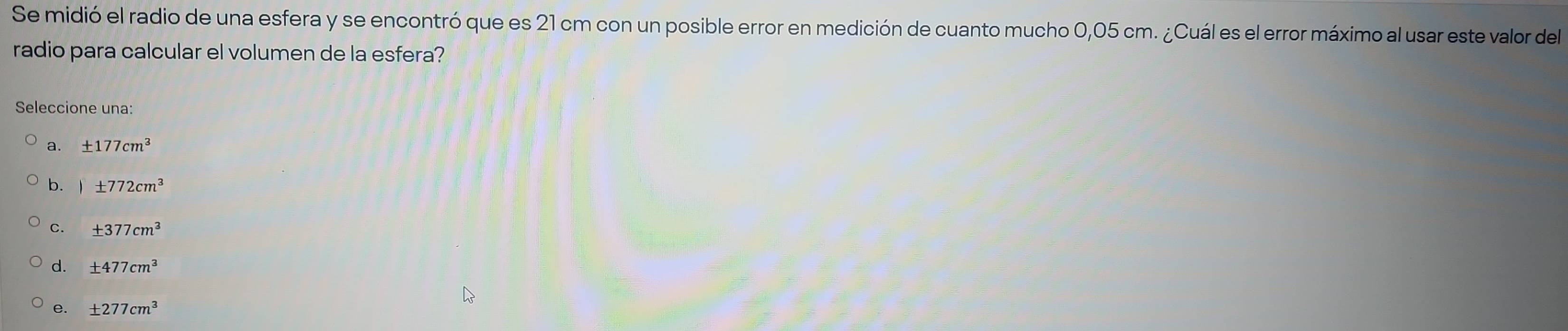 Se midió el radio de una esfera y se encontró que es 21 cm con un posible error en medición de cuanto mucho 0,05 cm. ¿Cuál es el error máximo al usar este valor del
radio para calcular el volumen de la esfera?
Seleccione una:
a. ± 177cm^3
b. )± 772cm^3
c. ± 377cm^3
± 477cm^3
e. ± 277cm^3