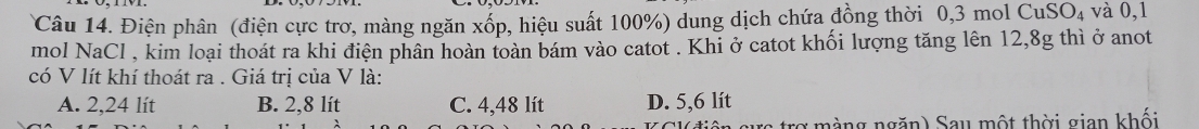 Điện phân (điện cực trơ, màng ngăn xốp, hiệu suất 100%) dung dịch chứa đồng thời 0, 3 mol C CuSO_4 và 0, 1
mol NaCl , kim loại thoát ra khi điện phân hoàn toàn bám vào catot . Khi ở catot khối lượng tăng lên 12,8g thì ở anot
có V lít khí thoát ra . Giá trị của V là:
A. 2,24 lít B. 2,8 lít C. 4,48 lít D. 5,6 lít
ra trợ màng ngăn) Sau một thời gian khối