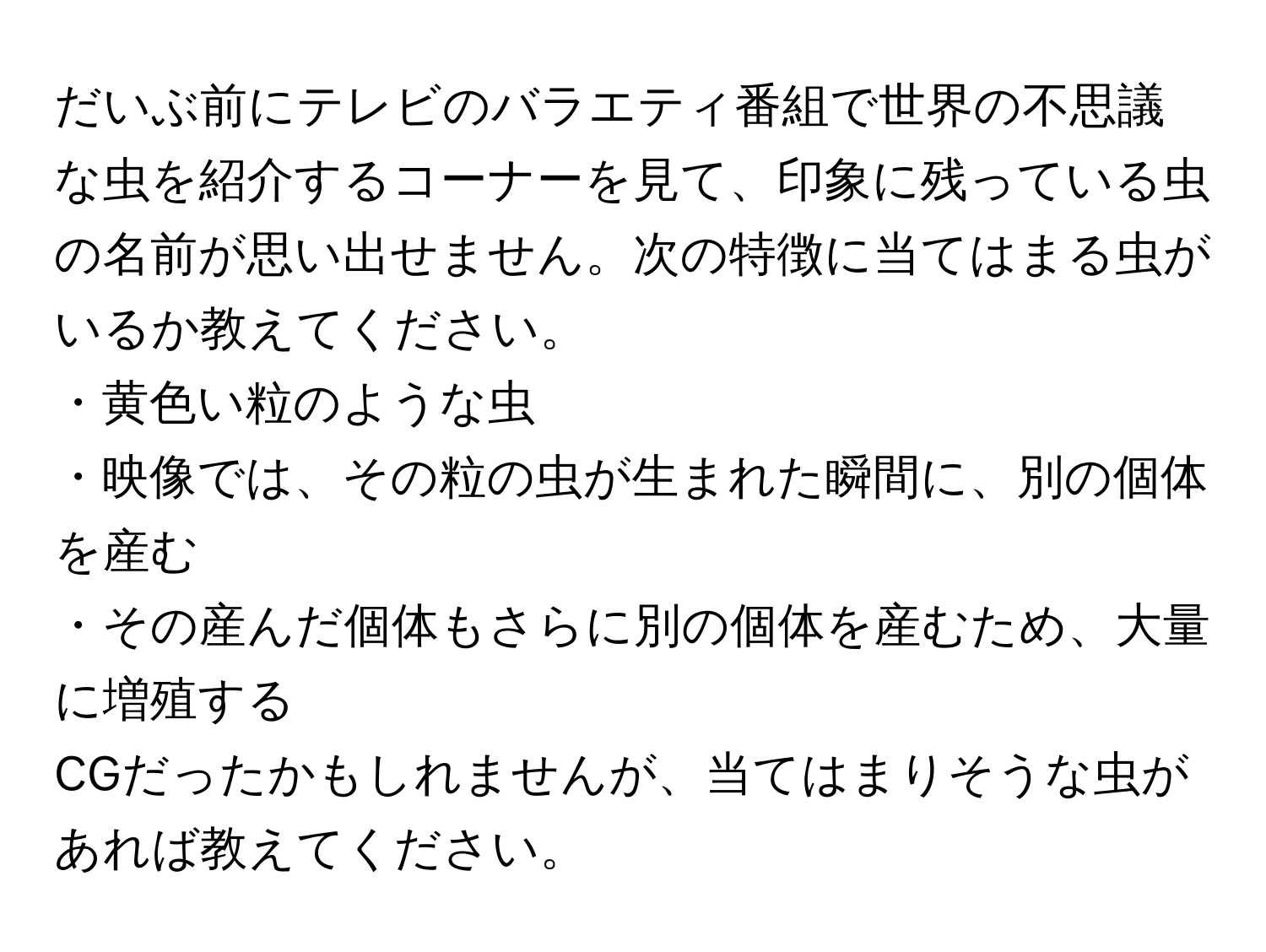 だいぶ前にテレビのバラエティ番組で世界の不思議な虫を紹介するコーナーを見て、印象に残っている虫の名前が思い出せません。次の特徴に当てはまる虫がいるか教えてください。  
・黄色い粒のような虫  
・映像では、その粒の虫が生まれた瞬間に、別の個体を産む  
・その産んだ個体もさらに別の個体を産むため、大量に増殖する  

CGだったかもしれませんが、当てはまりそうな虫があれば教えてください。