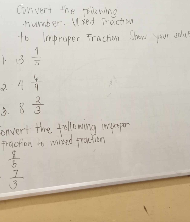 convert the following 
number. Mixed fraction 
to Improper Fraction. Show your solut 
1. 3 4/5 
2. 4 6/9 
3. 8 2/3 
convert the following improper 
praction to mixed praction
 8/5 
 7/3 