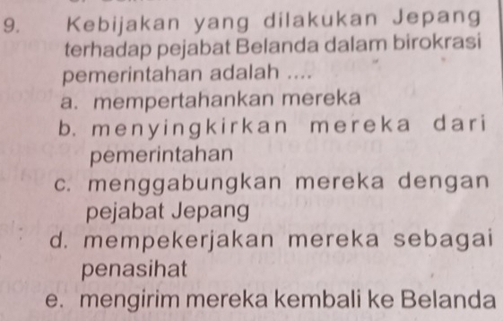 Kebijakan yang dilakukan Jepang
terhadap pejabat Belanda dalam birokrasi
pemerintahan adalah ....
a. mempertahankan mereka
b. m e n y i nɡ k i r k an m e r e k a d a ri
pemerintahan
c. menggabungkan mereka dengan
pejabat Jepang
d. mempekerjakan mereka sebagai
penasihat
e. mengirim mereka kembali ke Belanda