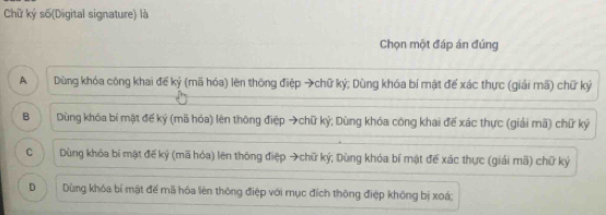 Chữ ký số(Digital signature) là
Chọn một đáp án đúng
A Dùng khóa công khai để ký (mã hóa) lên thông điệp →chữ ký; Dùng khóa bí mặt để xác thực (giải mã) chữ ký
B Dùng khóa bí mật đế ký (mã hóa) lên thông điệp →chữ ký; Dùng khóa công khai đế xác thực (giải mã) chữ ký
c Dùng khóa bí mặt đế kỷ (mã hóa) lên thông điệp →chữ ký; Dùng khóa bí mật đế xác thực (giải mã) chữ ký
D Dùng khóa bí mật để mã hóa liên thông điệp với mục đích thông điệp không bị xoá;