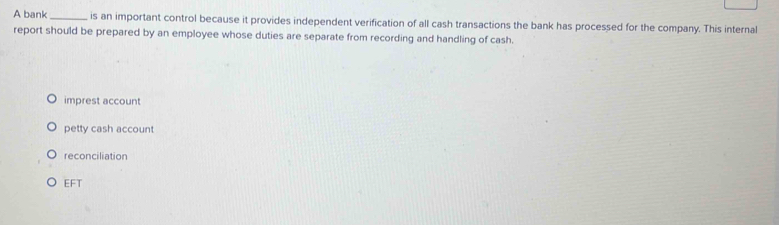 A bank _is an important control because it provides independent verification of all cash transactions the bank has processed for the company. This internal
report should be prepared by an employee whose duties are separate from recording and handling of cash.
imprest account
petty cash account
reconciliation
EFT