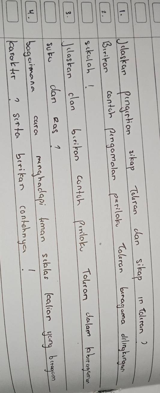 )Jclaskan pungrtian sikap Tolran dan sikap in tolran? 
2. Birikan contch pingamalar perilale Toleran beragama dilingkungan 
sckolah! 
3. Jclastan clan bcrikan contch Perilal Tolran clalam Aabrogeman 
sute dan eas? 
4. J bagaimana cara mnghadapi Aman scklas lealior yang beragon 
karakter? serta berikan contohnya!