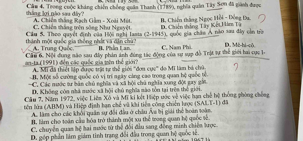 Nha Tây Son.
Câu 4. Trong cuộc kháng chiến chống quân Thanh (1789), nghĩa quân Tây Sơn đã giành được
thắng lợi nào sau đây?
A. Chiến thắng Rạch Gầm - Xoài Mút. B. Chiến thắng Ngọc Hồi - Đống Đa.
C. Chiến thắng trên sông Như Nguyệt. D. Chiến thắng Tây Kết,Hàm Tử
Câu 5. Theo quyết định của Hội nghị Ianta (2-1945), quốc gia châu Á nào sau dây cần trở
thành một quốc gia thống nhất và dân chủ? D. Mê-hi-cô.
A. Trung Quốc. B. Phần Lan. C. Nam Phi.
Câu 6. Nội dung nào sau đây phản ánh đúng tác động của sự sụp đồ Trật tự thế giới hai cực I-
an-ta (1991) đến các quốc gia trên thế giới?
A. Mĩ đã thiết lập được trật tự thế giới "đơn cực" do Mĩ làm bá chủ.
B. Một số cường quốc có vị trí ngày càng cao trong quan hệ quốc tế.
C. Các nước tư bản chủ nghĩa và xã hội chủ nghĩa xung đột gay gắt.
D. Không còn nhà nước xã hội chủ nghĩa nào tồn tại trên thế giới.
Câu 7. Năm 1972, việc Liên Xô và Mĩ kí kết Hiệp ước về việc hạn chế hệ thống phòng chống
tên lửa (ABM) và Hiệp định hạn chế vũ khí tiến công chiến lược (SALT-1) đã
A. làm cho các khối quân sự đối đầu ở châu Âu bị giải thể hoàn toàn.
B. làm cho toàn cầu hóa trở thành một xu thế trong quan hệ quốc tế.
C. chuyển quan hệ hai nước từ thể đối đầu sang đồng minh chiến lược.
D. góp phần làm giảm tình trạng đối đầu trong quan hệ quốc tế.
ă m 1067 là