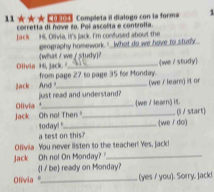 ★★ CDE Completa iI dialogo con la forma 1 
corretta di have to. Poi ascolta e controlla. 
Jack Hi, Olivia, it's Jack. I'm confused about the 
geography homework.’ What do we have to study 
(what / we / study)? 
Olivia Hi, Jack. _ 
(we / study) 
from page 27 to page 35 for Monday. 
Jack And _(we / learn) it or 
just read and understand? 
Olivia _(we / learn) it. 
Jack Oh no! Then ⁵_ (l / start) 
today! _(we / do) 
a test on this? 
Olivia You never listen to the teacher! Yes, Jack! 
Jack Oh no! On Monday? _ 
(I / be) ready on Monday? 
Olivia θ_ (yes / you). Sorry, Jack!