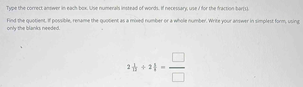 Type the correct answer in each box. Use numerals instead of words. If necessary, use / for the fraction bar(s). 
Find the quotient. If possible, rename the quotient as a mixed number or a whole number. Write your answer in simplest form, using 
only the blanks needed.
2 1/12 / 2 5/8 = □ /□  