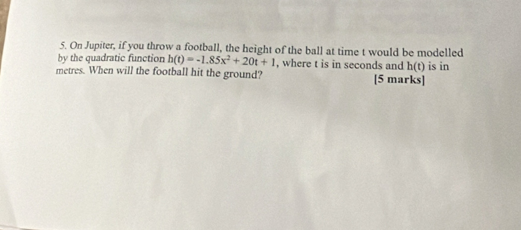 On Jupiter, if you throw a football, the height of the ball at time t would be modelled 
by the quadratic function h(t)=-1.85x^2+20t+1 , where t is in seconds and h(t) is in
metres. When will the football hit the ground? [5 marks]