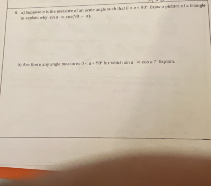 Suppose a is the measure of an acute angle such that 0. Draw a picture of a triangle 
to explain why sin a=cos (90-a). 
b) Are there any angle measures 0 for which sin a=cos a ? Explain.