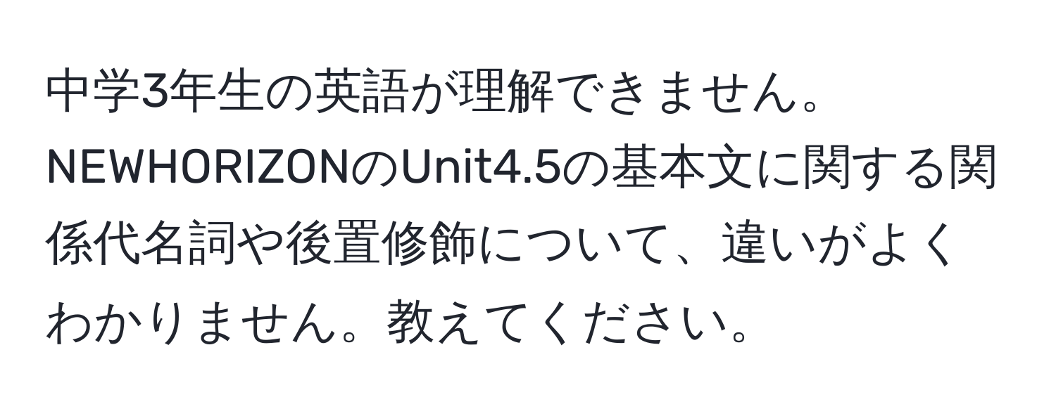 中学3年生の英語が理解できません。NEWHORIZONのUnit4.5の基本文に関する関係代名詞や後置修飾について、違いがよくわかりません。教えてください。