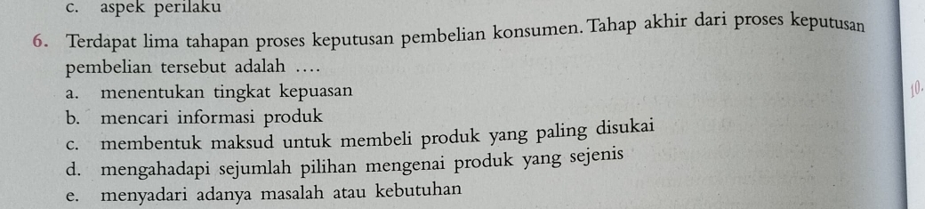 c. aspek perilaku
6. Terdapat lima tahapan proses keputusan pembelian konsumen.Tahap akhir dari proses keputusan
pembelian tersebut adalah …
a. menentukan tingkat kepuasan 10 -
b. mencari informasi produk
c. membentuk maksud untuk membeli produk yang paling disukai
d. mengahadapi sejumlah pilihan mengenai produk yang sejenis
e. menyadari adanya masalah atau kebutuhan