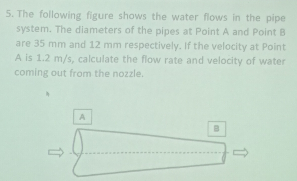 The following figure shows the water flows in the pipe 
system. The diameters of the pipes at Point A and Point B
are 35 mm and 12 mm respectively. If the velocity at Point
A is 1.2 m/s, calculate the flow rate and velocity of water 
coming out from the nozzle. 
A 
B