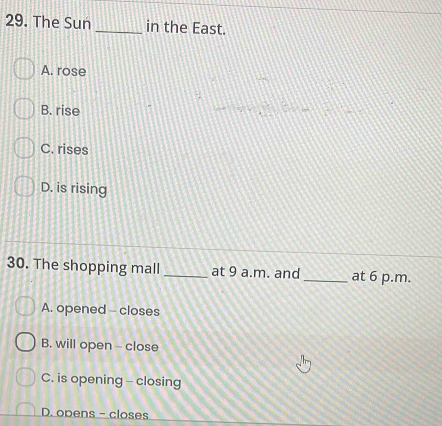 The Sun _in the East.
A. rose
B. rise □
C. rises
D. is rising
30. The shopping mall _at 9 a.m. and _at 6 p.m.
A. opened - closes
B. will open - close
C. is opening - closing
D. opens - closes