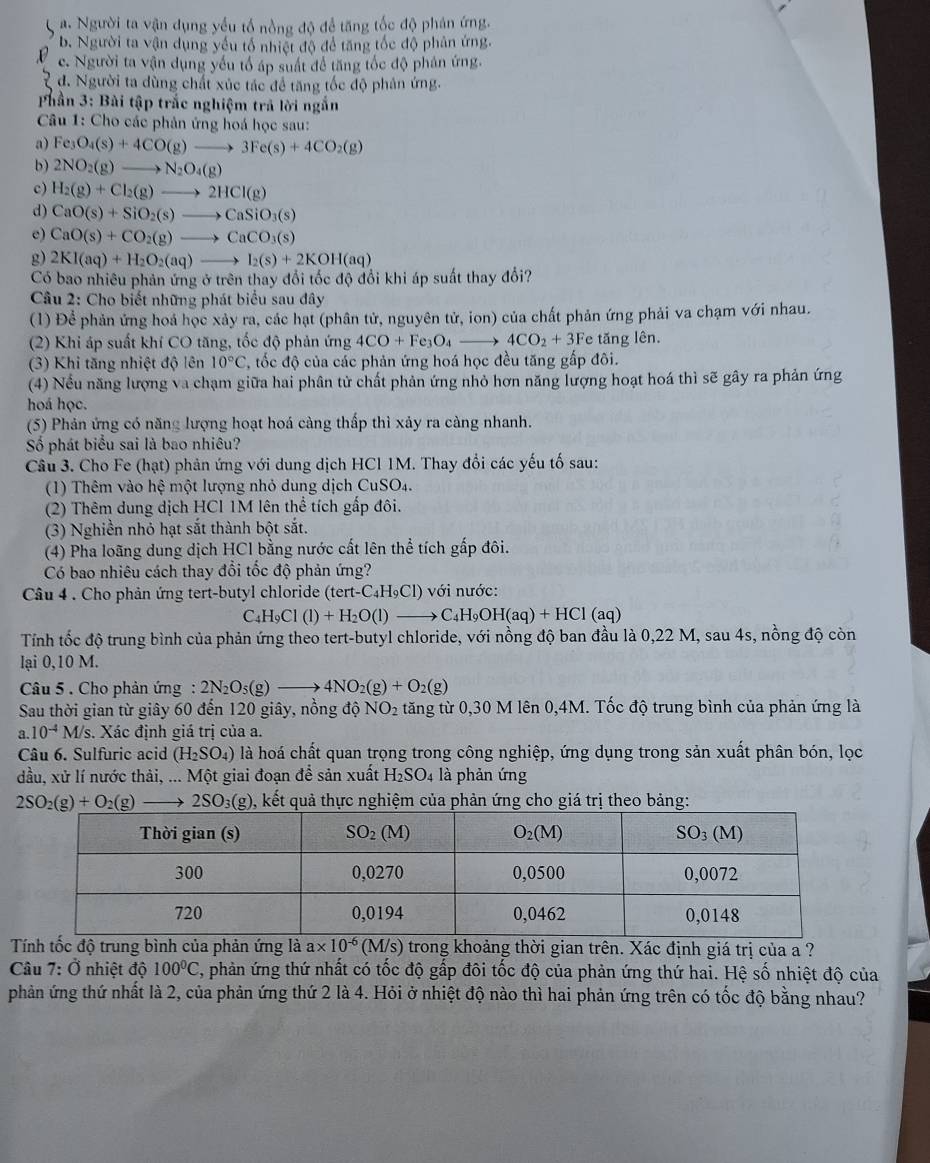 Người ta vận dụng yểu tổ nồng độ để tăng tốc độ phán ứng.
b. Người ta vận dụng yếu tổ nhiệt độ để tăng tốc độ phân ứng.
c. Người ta vận dụng yếu tổ áp suất để tăng tốc độ phân ứng.
đ. Người ta dùng chất xúc tác để tăng tốc độ phân ứng.
Phần 3: Bài tập trắc nghiệm trả lời ngắn
*  Câu 1: Cho các phản ứng hoá học sau:
a) Fe_3O_4(s)+4CO(g)to 3Fe(s)+4CO_2(g)
b) 2NO_2(g)to N_2O_4(g)
c) H_2(g)+Cl_2(g)to 2HCl(g)
d) CaO(s)+SiO_2(s)to CaSiO_3(s)
e) CaO(s)+CO_2(g)to CaCO_3(s)
g) 2KI(aq)+H_2O_2(aq)to I_2(s)+2KOH(aq)
Có bao nhiêu phản ứng ở trên thay đổi tốc độ đổi khi áp suất thay đổi?
*  Câu 2: Cho biết những phát biểu sau đây
(1) Để phản ứng hoả học xảy ra, các hạt (phân tử, nguyên tử, ion) của chất phản ứng phải va chạm với nhau.
(2) Khi áp suất khí CO tăng, tốc độ phản ứng 4CO+Fe_3O_4to 4CO_2+3F Fe tăng lên.
(3) Khi tăng nhiệt độ lên 10°C T, tốc độ của các phản ứng hoá học đều tăng gấp đôi.
(4) Nếu năng lượng va chạm giữa hai phân tử chất phản ứng nhỏ hơn năng lượng hoạt hoá thì sẽ gây ra phản ứng
hoá học.
(5) Phản ứng có năng lượng hoạt hoá càng thấp thì xảy ra càng nhanh.
Số phát biểu sai là bao nhiêu?
Câu 3. Cho Fe (hạt) phản ứng với dung dịch HCl 1M. Thay đổi các yếu tố sau:
(1) Thêm vào hệ một lượng nhỏ dung dịch CuSO4.
(2) Thêm dung dịch HCl 1M lên thể tích gấp đôi.
(3) Nghiền nhỏ hạt sắt thành bột sắt.
(4) Pha loãng dung dịch HCl bằng nước cất lên thể tích gấp đôi.
Có bao nhiêu cách thay đổi tốc độ phản ứng?
Câu 4 . Cho phản ứng tert-butyl chloride (tert- -C_4H_9Cl) với nước:
C_4H_9Cl(l)+H_2O(l)to C_4H_9OH(aq)+HCl (aq)
Tính tốc độ trung bình của phản ứng theo tert-butyl chloride, với nồng độ ban đầu là 0,22 M, sau 4s, nồng độ còn
lại 0,10 M.
Câu 5 . Cho phản ứng : 2N_2O_5(g)to 4NO_2(g)+O_2(g)
Sau thời gian từ giây 60 đến 120 giây, nồng độ NO_2 tăng từ 0,30 M lên 0,4M. Tốc độ trung bình của phản ứng là
a.10^(-4)M/s 3. Xác định giá trị của a.
Câu 6. Sulfuric acid (H_2SO_4) là hoá chất quan trọng trong công nghiệp, ứng dụng trong sản xuất phân bón, lọc
dầu, xử lí nước thải, ... Một giai đoạn để sản xuất H_2SO_4 là phản ứng
2SO_2(g)+O_2(g) to 2SO_3(g) ), kết quả thực nghiệm của phản ứng cho giá trị theo bảng:
Tính tốc độ trung bình của phản ứng là a* 10^(-6)(M/s) trong khoảng thời gian trên. Xác định giá trị của a ?
Câu 7: Ở nhiệt độ 100°C 7, phản ứng thứ nhất có tốc độ gấp đôi tốc độ của phản ứng thứ hai. Hệ số nhiệt độ của
phản ứng thứ nhất là 2, của phản ứng thứ 2 là 4. Hỏi ở nhiệt độ nào thì hai phản ứng trên có tốc độ bằng nhau?