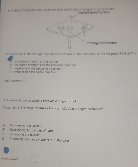 1, Plotting compasses are positioned at X and Y near to a current-carrying wire.
Current-carrying wire
Compared to Y, the strength and direction shown on the compass, of the magnetic field at X is:
the same strength and direction
B. the same strength and the opposite direction
C. weaker and the opposite direction
D weaker and the same direction
Your answer □ 
2. A solenoid can be used to produce a magnetic field.
Which of the following increases the magnetic field strength produced?
A Decreasing the current
B Decreasing the number of turns
C Increasing the current
D Removing magnetic material from the core
Your answer □