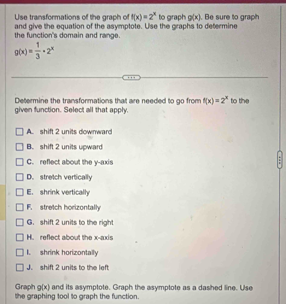 Use transformations of the graph of f(x)=2^x to graph g(x) , Be sure to graph
and give the equation of the asymptote. Use the graphs to determine
the function's domain and range.
g(x)= 1/3 · 2^x
Determine the transformations that are needed to go from f(x)=2^x to the
given function. Select all that apply.
A. shift 2 units downward
B. shift 2 units upward
C. reflect about the y-axis
:
D. stretch vertically
E. shrink vertically
F. stretch horizontally
G. shift 2 units to the right
H. reflect about the x-axis
I. shrink horizontally
J. shift 2 units to the left
Graph g(x) and its asymptote. Graph the asymptote as a dashed line. Use
the graphing tool to graph the function.