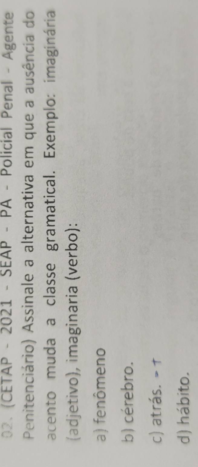 (CETAP - 2021 - SEAP - PA - Policial Penal - Agente
Penitenciário) Assinale a alternativa em que a ausência do
acento muda a classe gramatical. Exemplo: imaginária
(adjetivo), imaginaria (verbo):
a) fenômeno
b) cérebro.
c) atrás. = †
d) hábito.