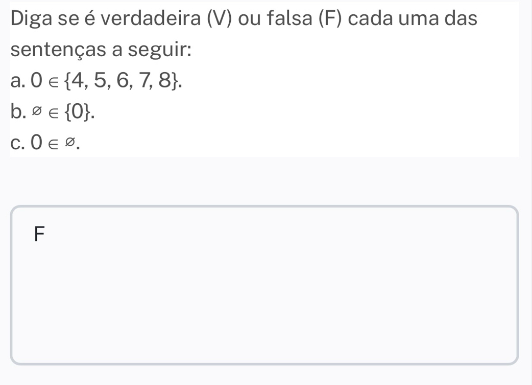 Diga se é verdadeira (V) ou falsa (F) cada uma das 
sentenças a seguir: 
a. 0∈  4,5,6,7,8. 
b. varnothing ∈  0. 
C. 0∈ varnothing.
F