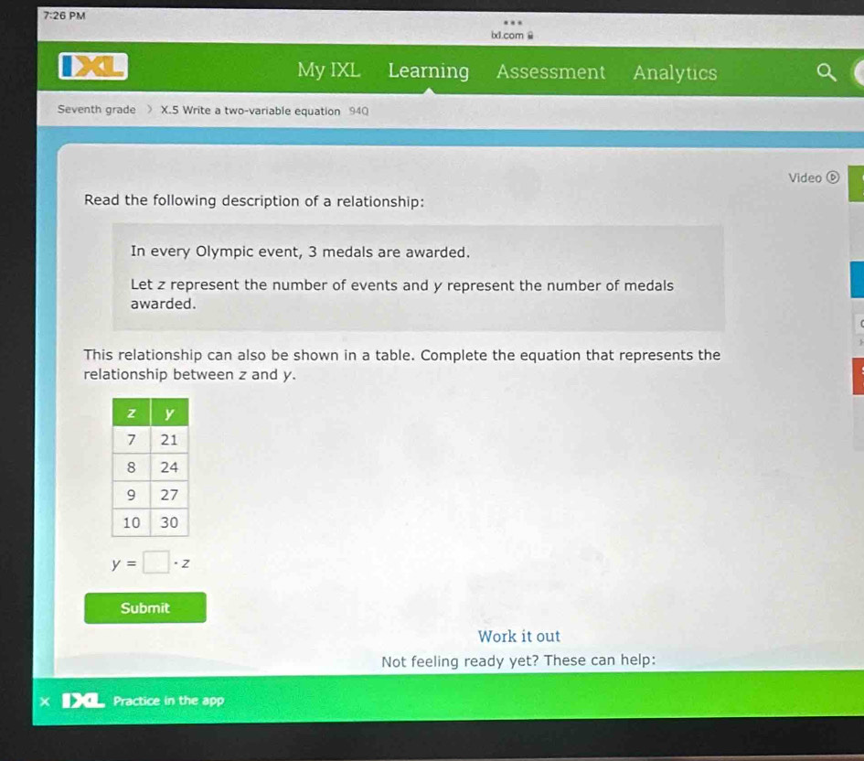 7:26 PM 
ix1.com 
My IXL 
4 Learning Assessment Analytics 
Seventh grade 》 X.5 Write a two-variable equation 940 
Video 
Read the following description of a relationship: 
In every Olympic event, 3 medals are awarded. 
Let z represent the number of events and y represent the number of medals 
awarded. 
This relationship can also be shown in a table. Complete the equation that represents the 
relationship between z and y.
y=□ · z
Submit 
Work it out 
Not feeling ready yet? These can help: 
Practice in the app