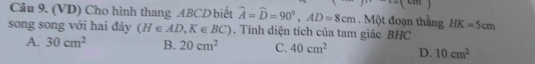 (VD) Cho hình thang ABCD biết widehat A=widehat D=90°, AD=8cm. Một đoạn thắng HK=5cm
song song với hai đáy (H∈ AD, K∈ BC). Tính diện tích của tam giác BHC
A. 30cm^2
B. 20cm^2 C. 40cm^2
D. 10cm^2