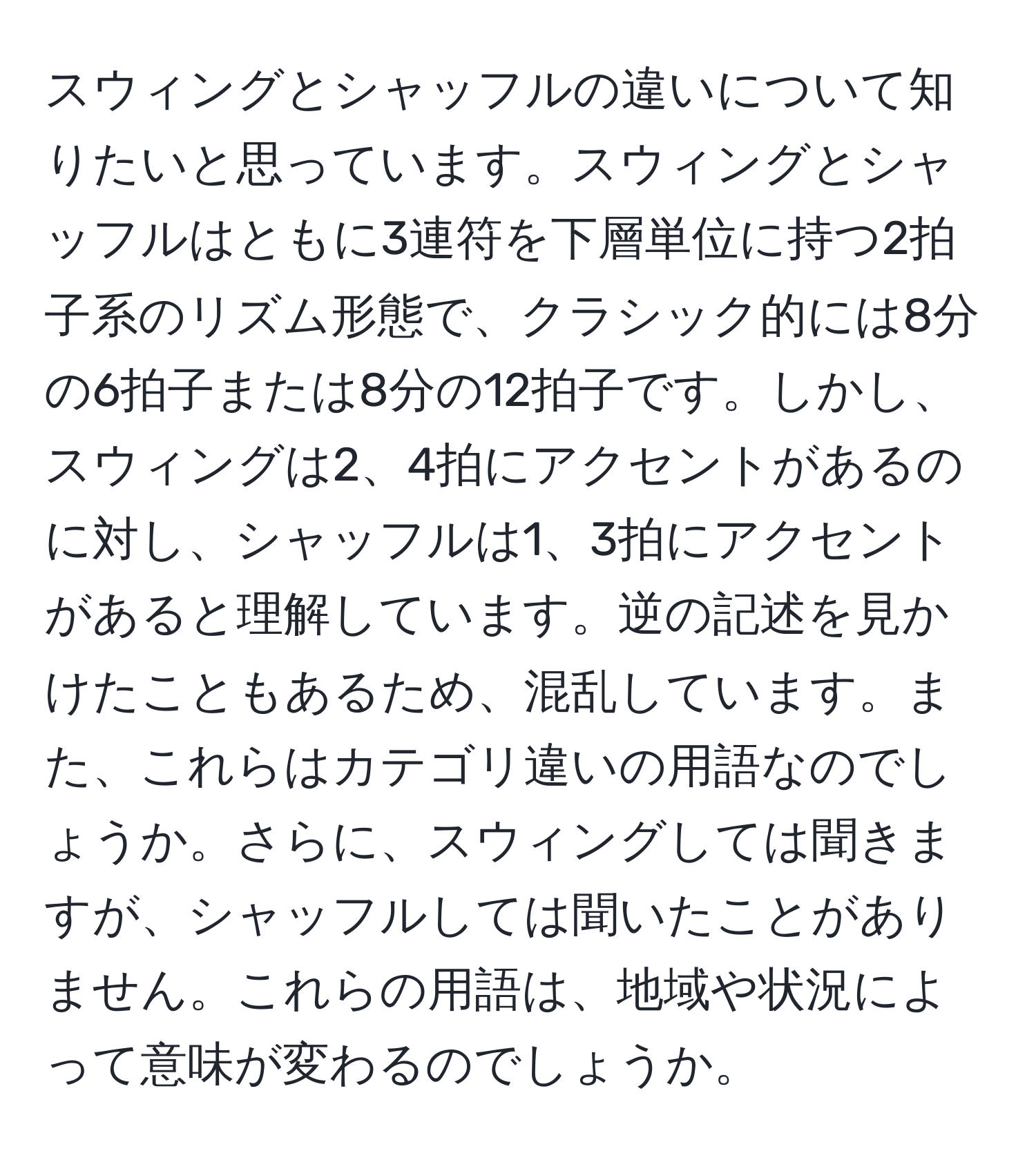 スウィングとシャッフルの違いについて知りたいと思っています。スウィングとシャッフルはともに3連符を下層単位に持つ2拍子系のリズム形態で、クラシック的には8分の6拍子または8分の12拍子です。しかし、スウィングは2、4拍にアクセントがあるのに対し、シャッフルは1、3拍にアクセントがあると理解しています。逆の記述を見かけたこともあるため、混乱しています。また、これらはカテゴリ違いの用語なのでしょうか。さらに、スウィングしては聞きますが、シャッフルしては聞いたことがありません。これらの用語は、地域や状況によって意味が変わるのでしょうか。