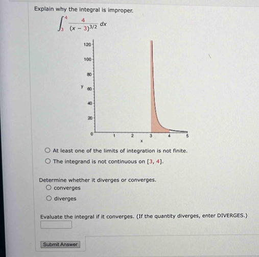 Explain why the integral is improper.
∈t _3^(4frac 4)(x-3)^3/2dx
At least one of the limits of integration is not finite.
The integrand is not continuous on [3,4]. 
Determine whether it diverges or converges.
converges
diverges
Evaluate the integral if it converges. (If the quantity diverges, enter DIVERGES.)
Submit Answer