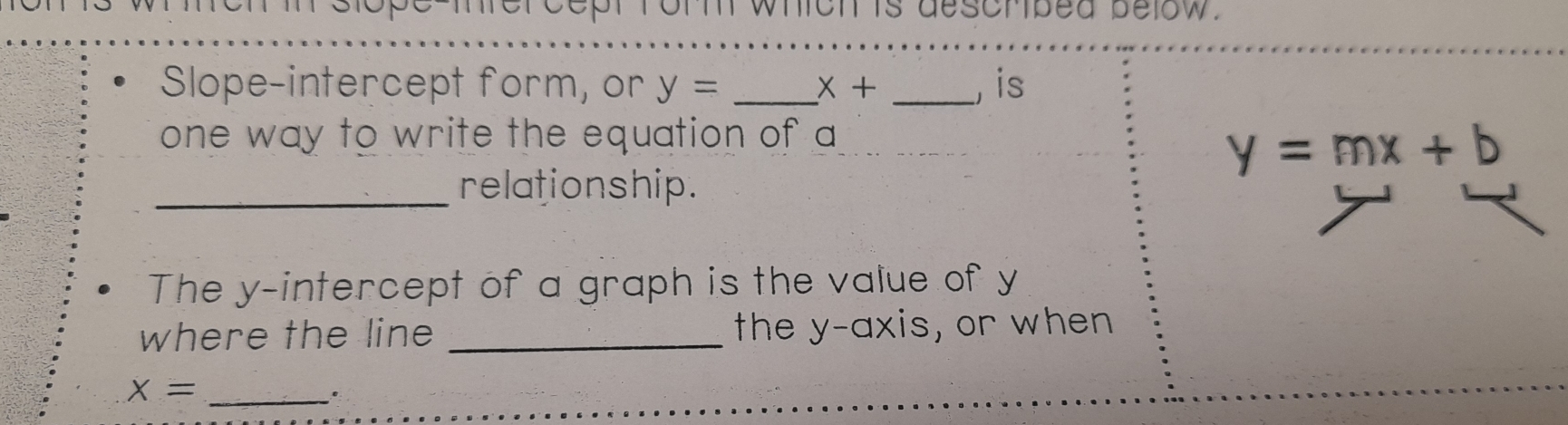 icn is descrped below. 
Slope-intercept form, or y= _ X+ _,is 
one way to write the equation of a
y=mx+b
_relationship. 
The y-intercept of a graph is the value of y
where the line _the y-axis, or when
X= _ 
.