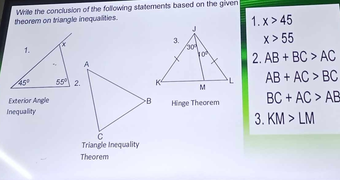 Write the conclusion of the following statements based on the given
theorem on triangle inequalities.
1. x>45
x>55
2. AB+BC>AC
AB+AC>BC
Exterior Angle Hinge Theorem
BC+AC>AB
Inequality
3. KM>LM
Triangle Inequality
Theorem