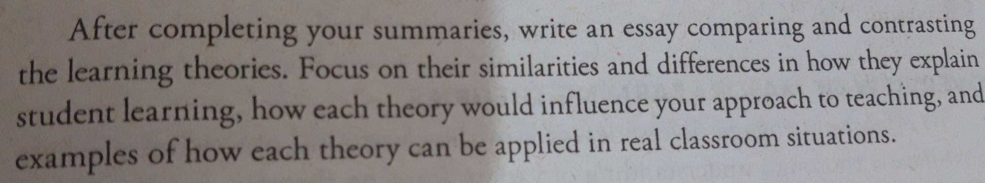 After completing your summaries, write an essay comparing and contrasting 
the learning theories. Focus on their similarities and differences in how they explain 
student learning, how each theory would influence your approach to teaching, and 
examples of how each theory can be applied in real classroom situations.