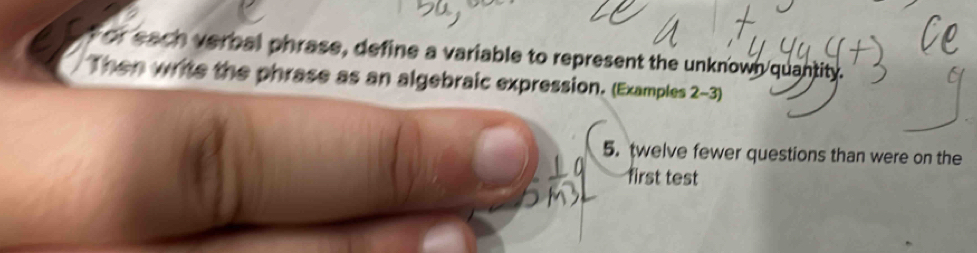 or each verbal phrase, define a variable to represent the unknown quantity. 
Then write the phrase as an algebraic expression. (Examples 2-3) 
5. twelve fewer questions than were on the 
first test