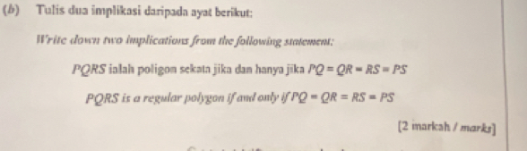 Tulis dua implikasi daripada ayat berikut; 
Write down two implications from the following statement:
PQRS ialah poligon sekata jika dan hanya jika PQ=QR=RS=PS
PQRS is a regular polygon if and only if PQ=QR=RS=PS
[2 markah / marks]