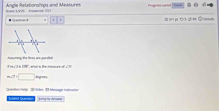 Angle Relationships and Measures Progress saved Done sqrt(0) 
Score: 5.5/25 Answered: 7/21 
Question 8 B 0/1 p つ 3 → 99 odot Detalls 
Assuming the lines are parallel: 
If m∠ 3 is 106° , what is the measure of ∠ T?
m∠ 7=□ degrees. 
Question Help: - Video -Message instructor 
Submit Question Jump to Answer